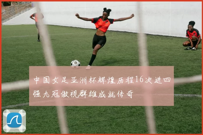 中国女足亚洲杯辉煌历程16次进四强九冠傲视群雄成就传奇
