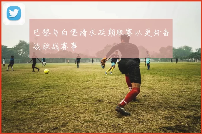 巴黎与白堡请求延期联赛以更好备战欧战赛事