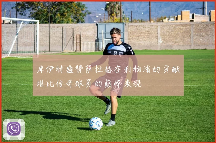 库伊特盛赞萨拉赫在利物浦的贡献堪比传奇球员的巅峰表现